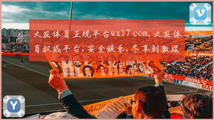 大发体育正规平台wx17 com,大发体育权威平台,安全娱乐,尽享刺激逗乐时光