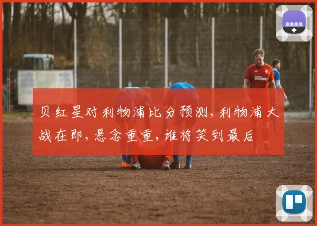 贝红星对利物浦比分预测,利物浦大战在即,悬念重重,谁将笑到最后