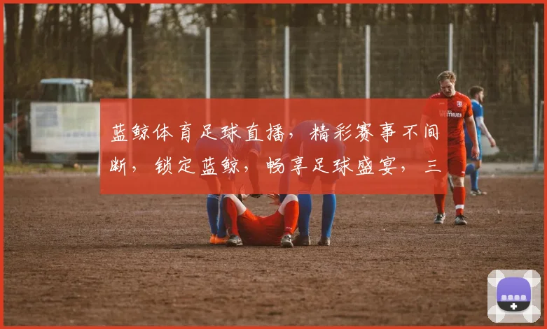 蓝鲸体育足球直播，精彩赛事不间断，锁定蓝鲸，畅享足球盛宴，三重惊喜，不容错过， .